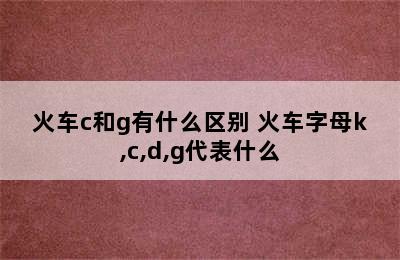 火车c和g有什么区别 火车字母k,c,d,g代表什么